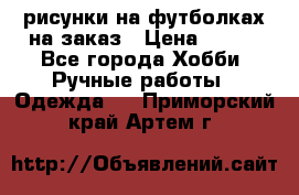 рисунки на футболках на заказ › Цена ­ 600 - Все города Хобби. Ручные работы » Одежда   . Приморский край,Артем г.